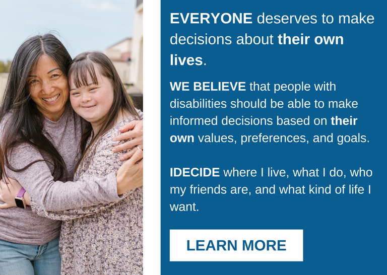 Image of a woman with an intellectual disability and an older woman hugging. White text on blue box reads: " EVERYONE deserves to make decisions about their own lives. WE BELIEVE that people with disabilities should be able to make informed decisions based on their own values, preferences, and goals.   IDECIDE where I live, who I love, who my friends are, and what kind of life I want. " White Button below with text reads "Learn More" and is linked to the SDM 101 page. 